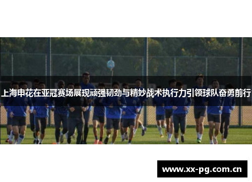 上海申花在亚冠赛场展现顽强韧劲与精妙战术执行力引领球队奋勇前行